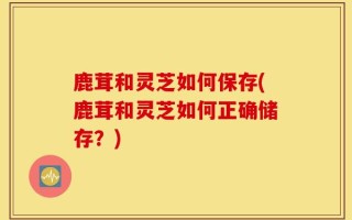 鹿茸和灵芝如何保存(鹿茸和灵芝如何正确储存？)