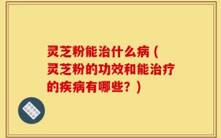 灵芝粉能治什么病 (灵芝粉的功效和能治疗的疾病有哪些？)