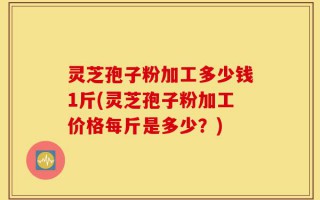 灵芝孢子粉加工多少钱1斤(灵芝孢子粉加工价格每斤是多少？)