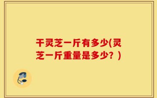 干灵芝一斤有多少(灵芝一斤重量是多少？)