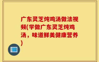 广东灵芝炖鸡汤做法视频(学做广东灵芝炖鸡汤，味道鲜美健康营养)