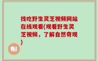 找吃野生灵芝视频网站在线观看(观看野生灵芝视频，了解自然奇观)