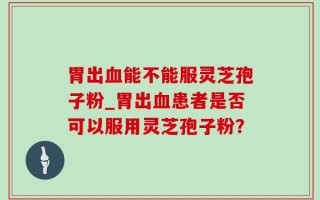 胃出血能不能服灵芝孢子粉_胃出血患者是否可以服用灵芝孢子粉？