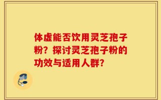 体虚能否饮用灵芝孢子粉？探讨灵芝孢子粉的功效与适用人群？