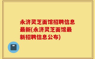 永济灵芝面馆招聘信息最新(永济灵芝面馆最新招聘信息公布)