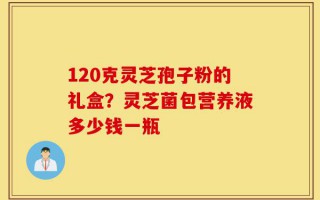 120克灵芝孢子粉的礼盒？灵芝菌包营养液多少钱一瓶