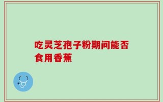 吃灵芝孢子粉期间能否食用香蕉