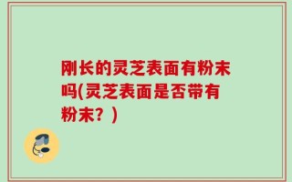 刚长的灵芝表面有粉末吗(灵芝表面是否带有粉末？)