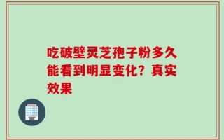 吃破壁灵芝孢子粉多久能看到明显变化？真实效果
