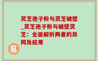 灵芝孢子粉与灵芝破壁_灵芝孢子粉与破壁灵芝：全面解析两者的异同及应用