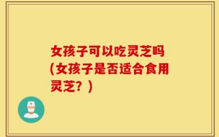 女孩子可以吃灵芝吗 (女孩子是否适合食用灵芝？)