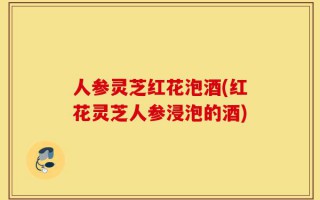 人参灵芝红花泡酒(红花灵芝人参浸泡的酒)