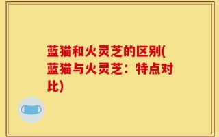 蓝猫和火灵芝的区别(蓝猫与火灵芝：特点对比)