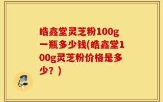 皓鑫堂灵芝粉100g一瓶多少钱(皓鑫堂100g灵芝粉价格是多少？)