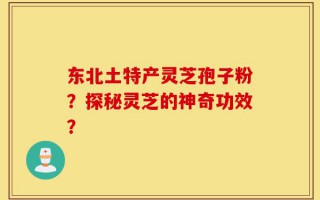 东北土特产灵芝孢子粉？探秘灵芝的神奇功效？