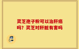 灵芝孢子粉可以治肝癌吗？灵芝对肝脏有害吗