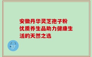 安徽丹华灵芝孢子粉 优质养生品助力健康生活的天然之选