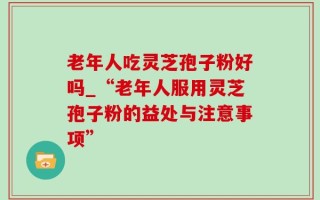 老年人吃灵芝孢子粉好吗_“老年人服用灵芝孢子粉的益处与注意事项”