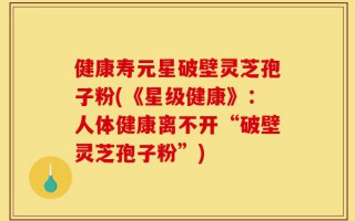 健康寿元星破壁灵芝孢子粉(《星级健康》：人体健康离不开“破壁灵芝孢子粉”)