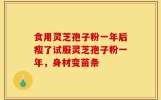 食用灵芝孢子粉一年后瘦了试服灵芝孢子粉一年，身材变苗条