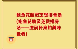鲍鱼花胶灵芝煲排骨汤(鲍鱼花胶灵芝煲排骨汤——滋润补身的美味佳肴)