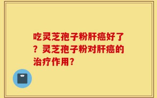 吃灵芝孢子粉肝癌好了？灵芝孢子粉对肝癌的治疗作用？
