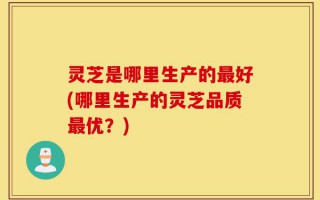 灵芝是哪里生产的最好(哪里生产的灵芝品质最优？)