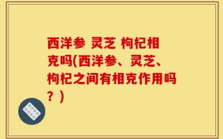 西洋参 灵芝 枸杞相克吗(西洋参、灵芝、枸杞之间有相克作用吗？)