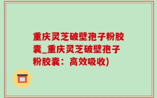 重庆灵芝破壁孢子粉胶囊_重庆灵芝破壁孢子粉胶囊：高效吸收)