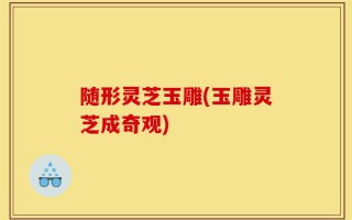随形灵芝玉雕(玉雕灵芝成奇观)