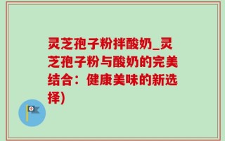 灵芝孢子粉拌酸奶_灵芝孢子粉与酸奶的完美结合：健康美味的新选择)