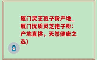 厦门灵芝孢子粉产地_厦门优质灵芝孢子粉：产地直供，天然健康之选)
