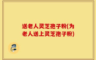 送老人灵芝孢子粉(为老人送上灵芝孢子粉)