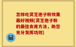 怎样吃灵芝孢子粉效果最好视频(灵芝孢子粉的最佳食用方法，助您充分发挥功效)