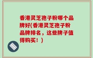 香港灵芝孢子粉哪个品牌好(香港灵芝孢子粉品牌排名，这些牌子值得购买！)