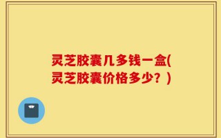 灵芝胶囊几多钱一盒(灵芝胶囊价格多少？)