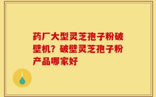 药厂大型灵芝孢子粉破壁机？破壁灵芝孢子粉产品哪家好