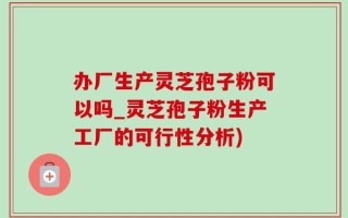 办厂生产灵芝孢子粉可以吗_灵芝孢子粉生产工厂的可行性分析)