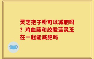 灵芝孢子粉可以减肥吗？鸡血藤和绞股蓝灵芝在一起能减肥吗