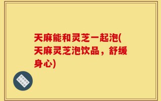 天麻能和灵芝一起泡(天麻灵芝泡饮品，舒缓身心)