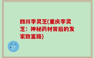四川李灵芝(重庆李灵芝：神秘药材背后的发家致富路)