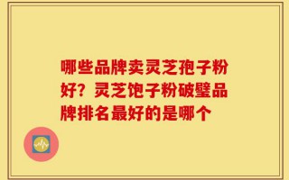 哪些品牌卖灵芝孢子粉好？灵芝饱子粉破璧品牌排名最好的是哪个