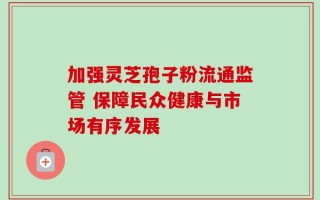 加强灵芝孢子粉流通监管 保障民众健康与市场有序发展
