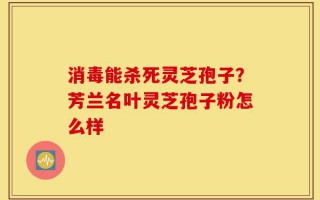 消毒能杀死灵芝孢子？芳兰名叶灵芝孢子粉怎么样