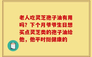 老人吃灵芝孢子油有用吗？下个月爷爷生日想买点灵芝类的孢子油给他，他平时挺健康的