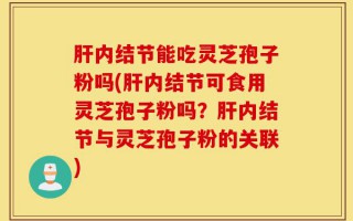 肝内结节能吃灵芝孢子粉吗(肝内结节可食用灵芝孢子粉吗？肝内结节与灵芝孢子粉的关联)