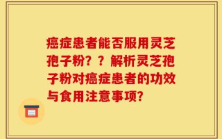 癌症患者能否服用灵芝孢子粉？？解析灵芝孢子粉对癌症患者的功效与食用注意事项？