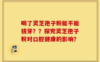 喝了灵芝孢子粉能不能拔牙？？探究灵芝孢子粉对口腔健康的影响？