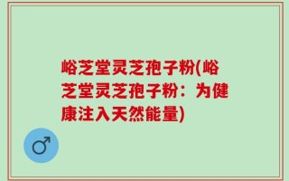峪芝堂灵芝孢子粉(峪芝堂灵芝孢子粉：为健康注入天然能量)