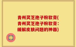 青州灵芝孢子粉软膏(青州灵芝孢子粉软膏：缓解皮肤问题的神器)